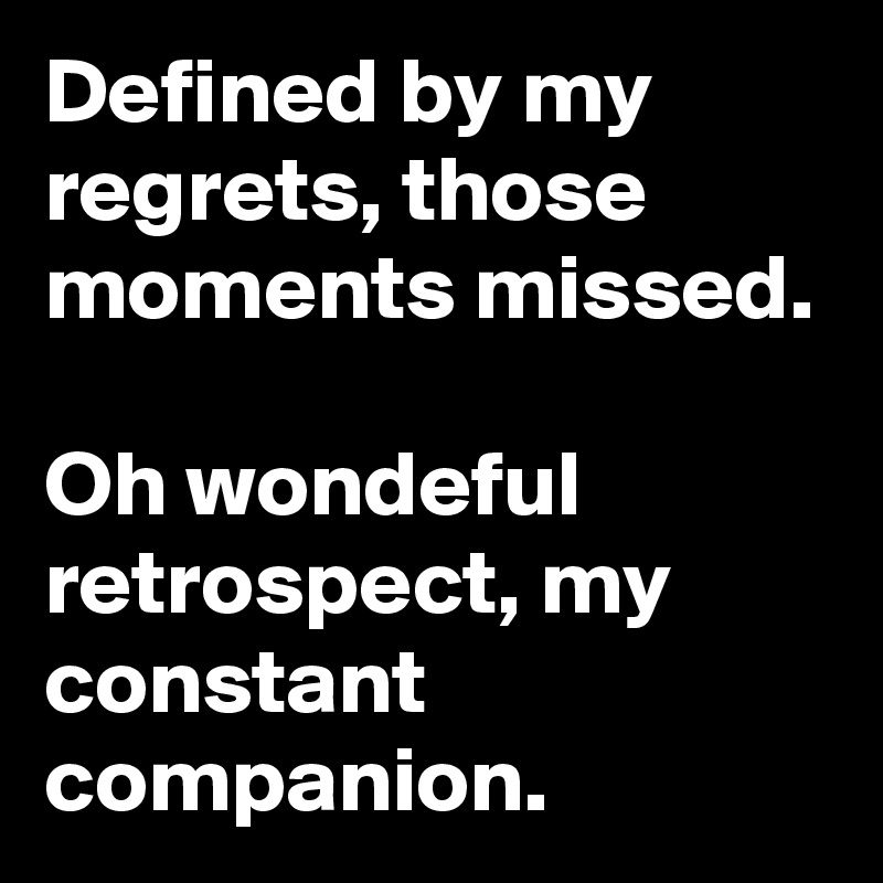 Defined by my regrets, those moments missed.

Oh wondeful retrospect, my constant companion.