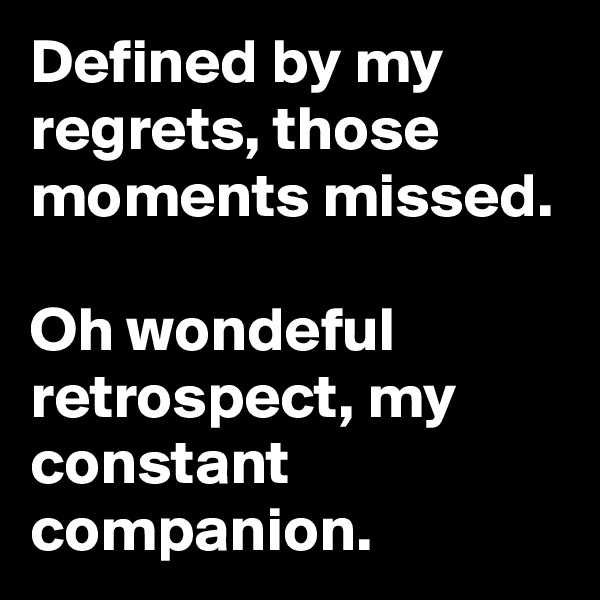 Defined by my regrets, those moments missed.

Oh wondeful retrospect, my constant companion.