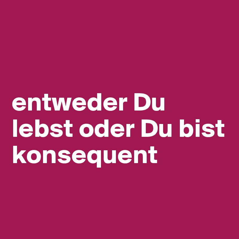 


entweder Du lebst oder Du bist konsequent

