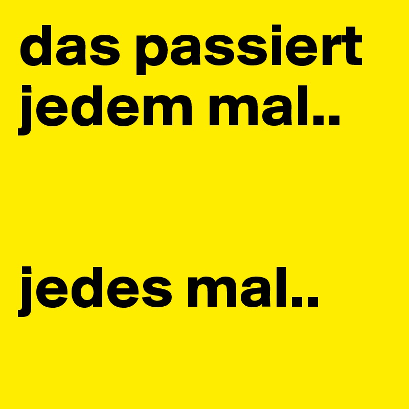 das passiert jedem mal..


jedes mal..
