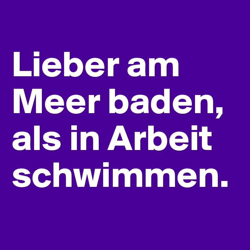 
Lieber am Meer baden, als in Arbeit schwimmen.
