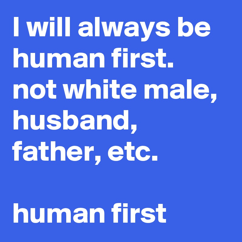 I will always be human first. not white male, husband, father, etc.

human first