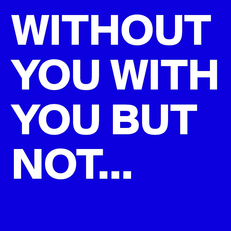 WITHOUT YOU WITH YOU BUT       
NOT...