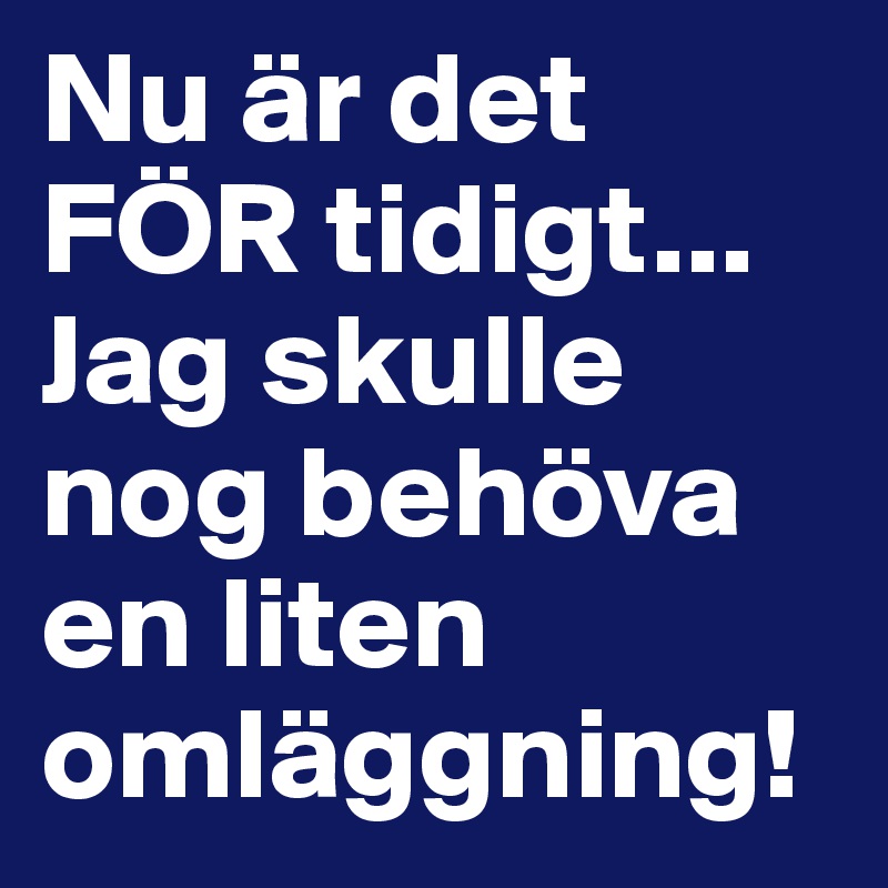 Nu är det FÖR tidigt... Jag skulle nog behöva en liten omläggning!