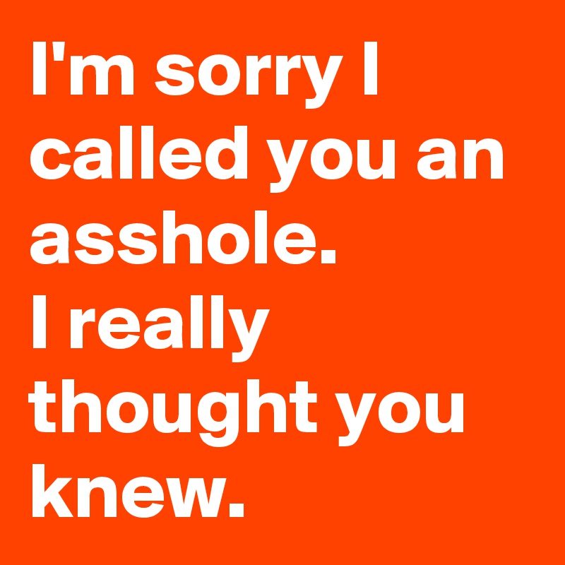 I'm sorry I called you an asshole.
I really thought you knew.