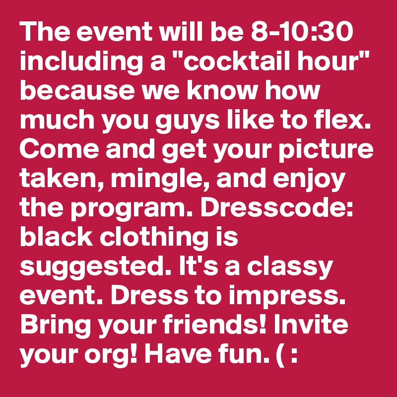 The event will be 8-10:30 including a "cocktail hour" because we know how much you guys like to flex. Come and get your picture taken, mingle, and enjoy the program. Dresscode: black clothing is suggested. It's a classy event. Dress to impress. Bring your friends! Invite your org! Have fun. ( :