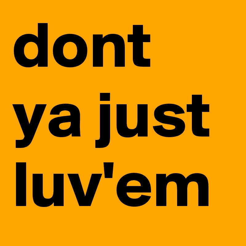 dont ya just luv'em