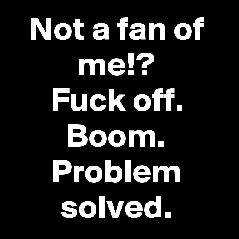 Not a fan of me!?
Fuck off.
Boom. Problem solved.