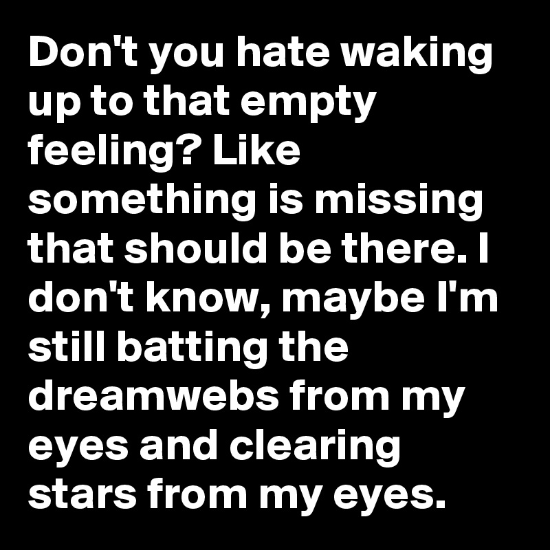 Don't you hate waking up to that empty feeling? Like something is missing that should be there. I don't know, maybe I'm still batting the dreamwebs from my eyes and clearing stars from my eyes.