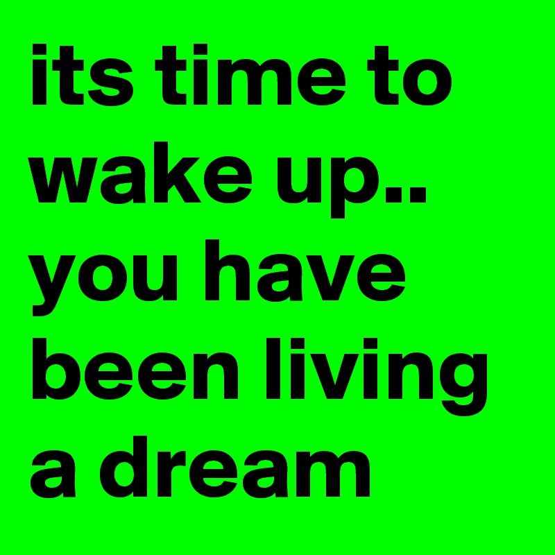 its time to wake up.. you have been living a dream 