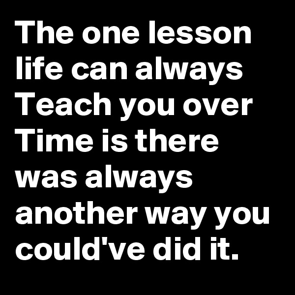 The one lesson life can always Teach you over Time is there was always another way you could've did it.