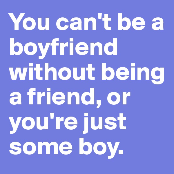 You can't be a boyfriend without being a friend, or you're just some boy.