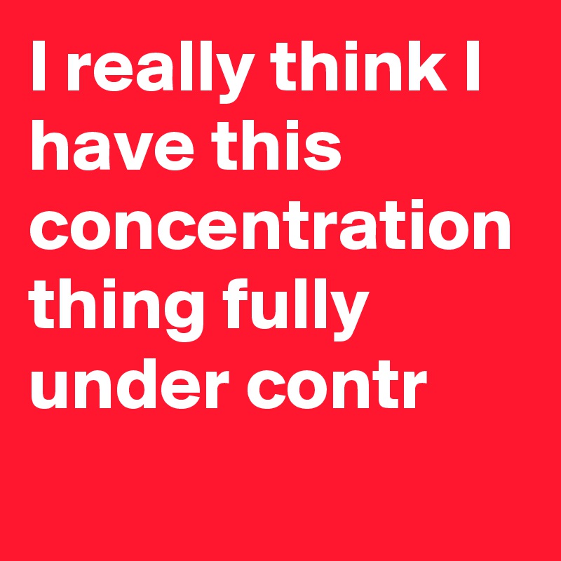 I really think I have this concentration thing fully under contr