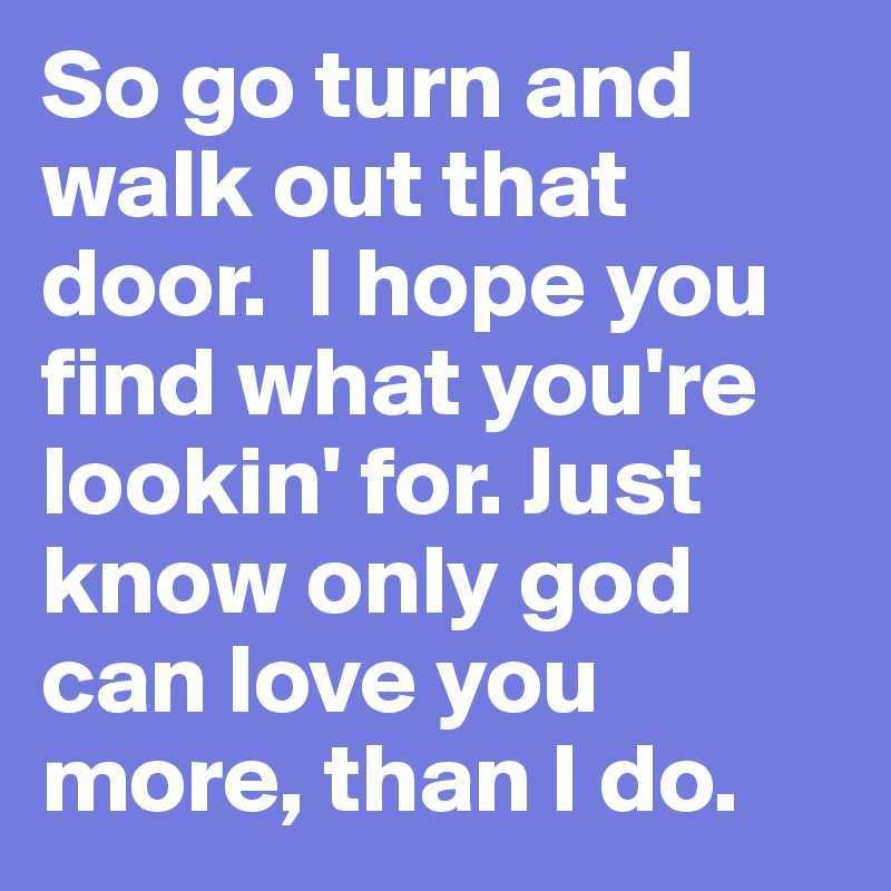 So go turn and walk out that door.  I hope you find what you're lookin' for. Just know only god can love you more, than I do.