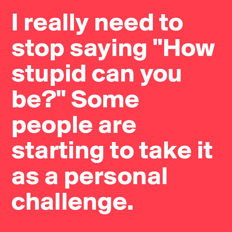 I really need to stop saying "How stupid can you be?" Some people are starting to take it as a personal challenge.