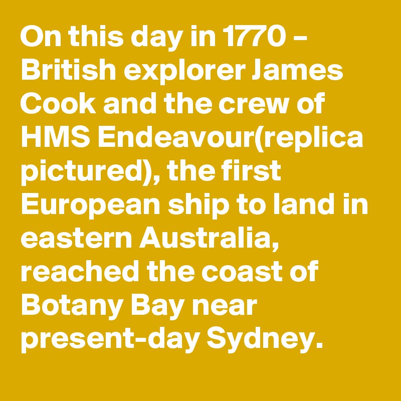 On this day in 1770 – British explorer James Cook and the crew of HMS Endeavour(replica pictured), the first European ship to land in eastern Australia, reached the coast of Botany Bay near present-day Sydney.