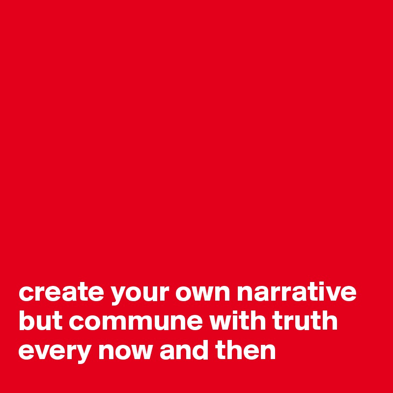 








create your own narrative but commune with truth every now and then