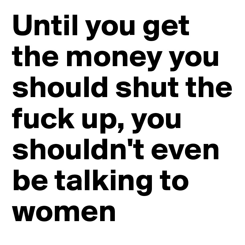 Until you get the money you should shut the fuck up, you shouldn't even be talking to women 