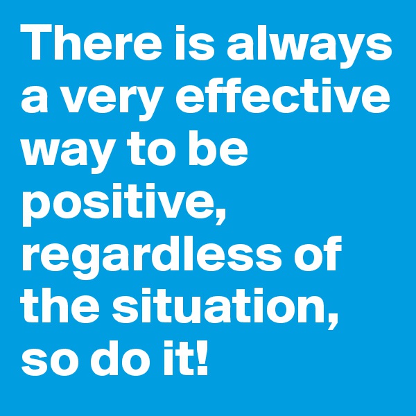 There is always a very effective way to be positive, regardless of the situation, so do it!