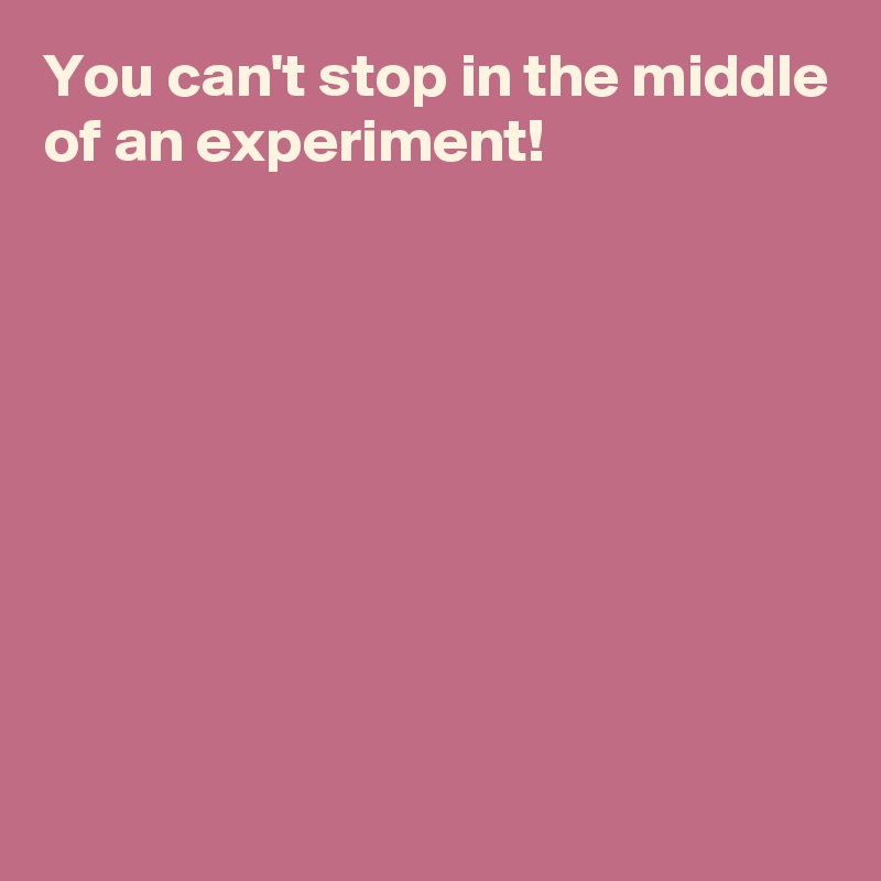 You can't stop in the middle of an experiment!









