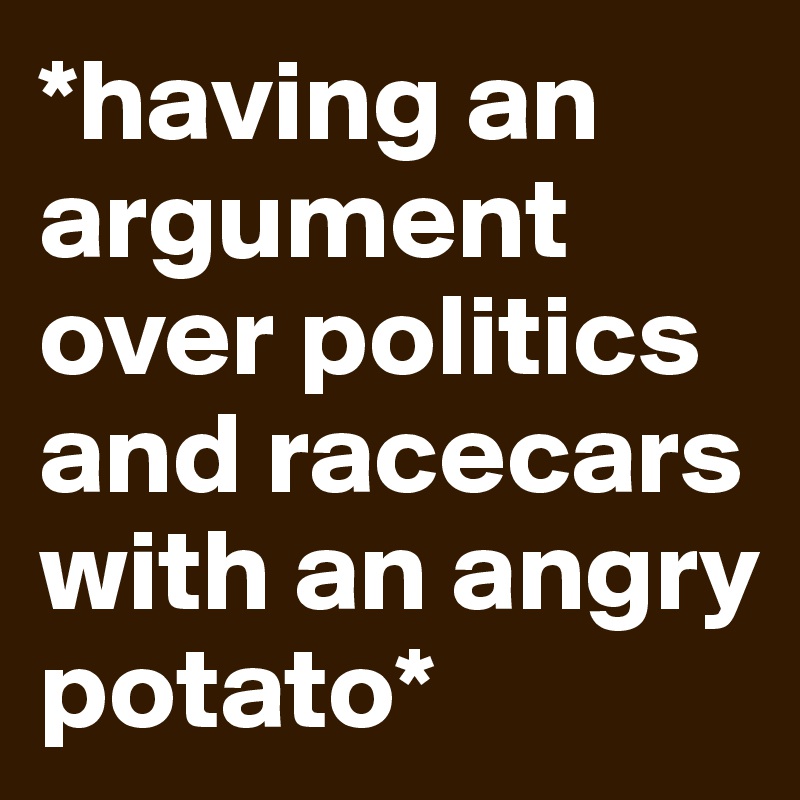 *having an argument over politics and racecars with an angry potato*