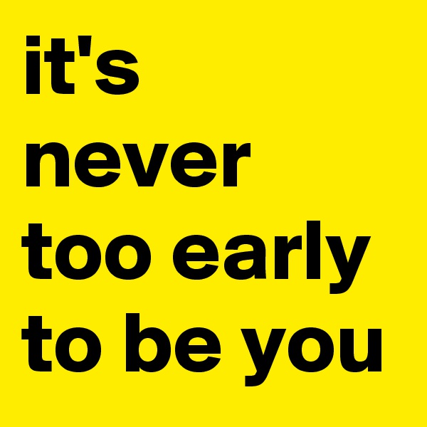it's never too early to be you 