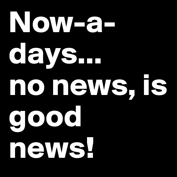 Now-a-days...
no news, is good news!