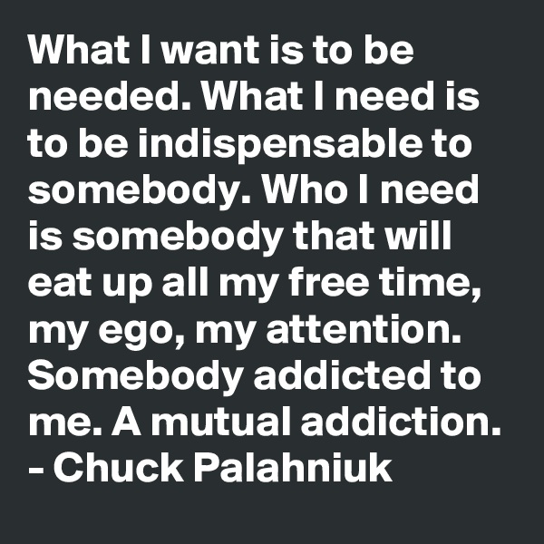 What I want is to be needed. What I need is to be indispensable to somebody. Who I need is somebody that will eat up all my free time, my ego, my attention. Somebody addicted to me. A mutual addiction.
- Chuck Palahniuk