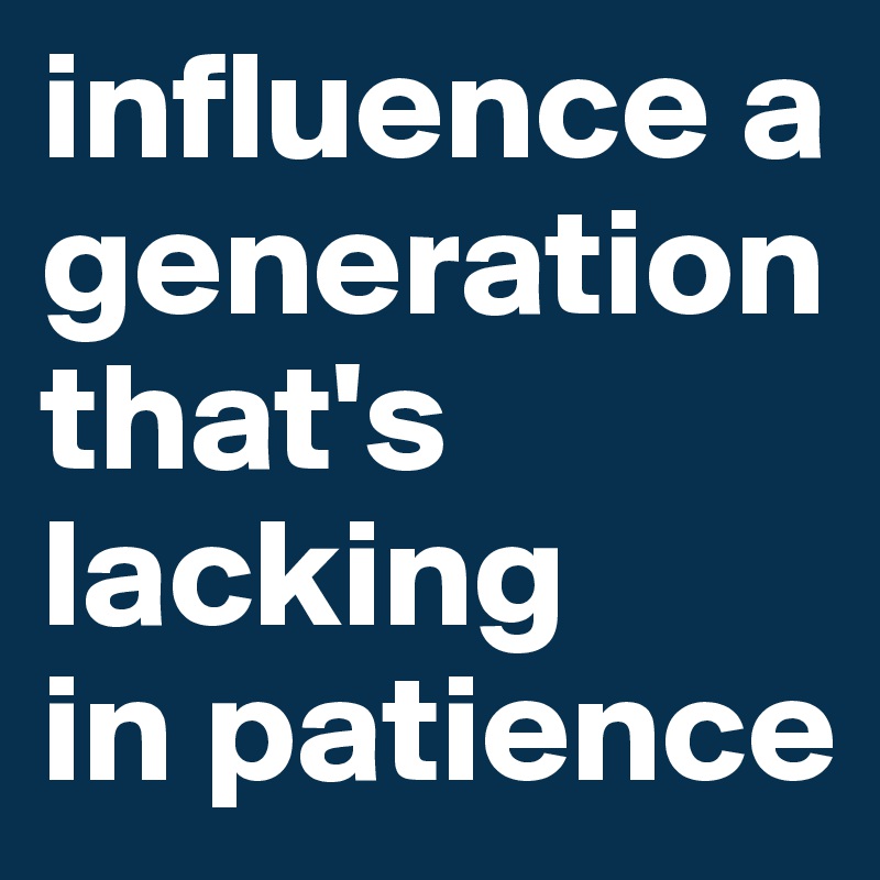 influence a generation that's lacking
in patience