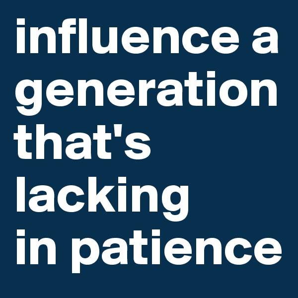 influence a generation that's lacking
in patience