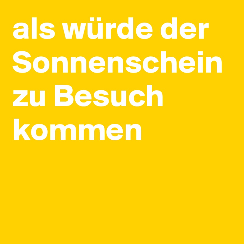 als würde der Sonnenschein zu Besuch kommen 


