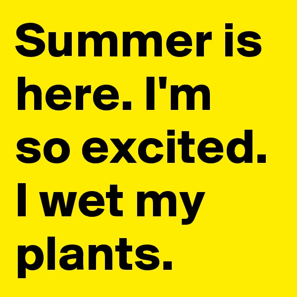 Summer is here. I'm so excited. I wet my plants.