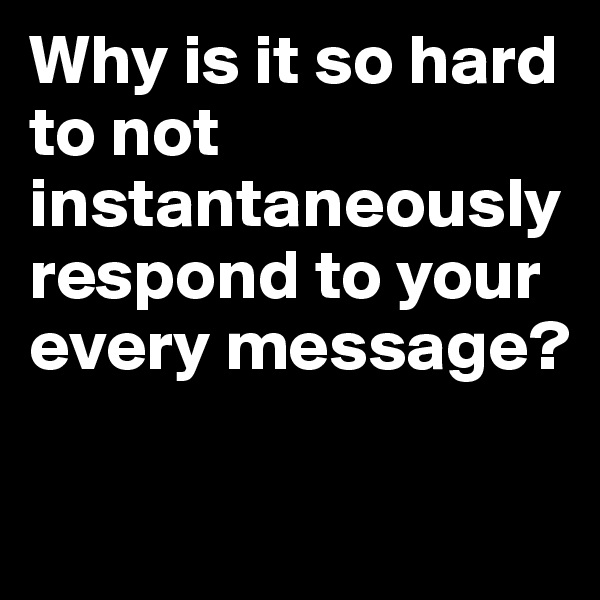 Why is it so hard to not instantaneously respond to your every message? 

