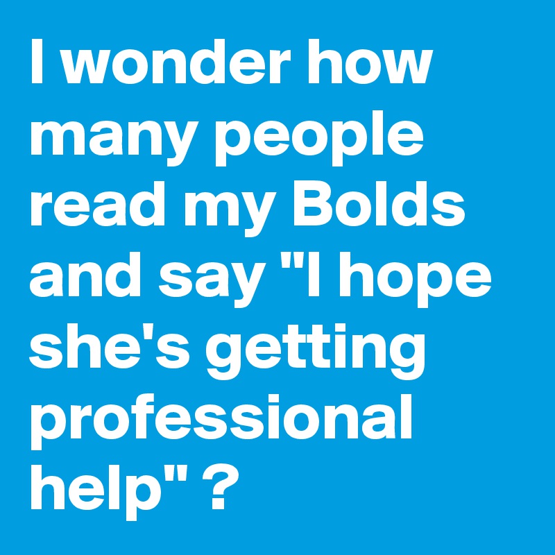 I wonder how many people read my Bolds
and say "I hope she's getting professional help" ?