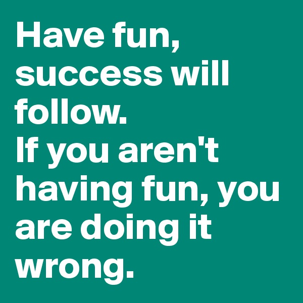 Have fun, success will follow. 
If you aren't having fun, you are doing it wrong.