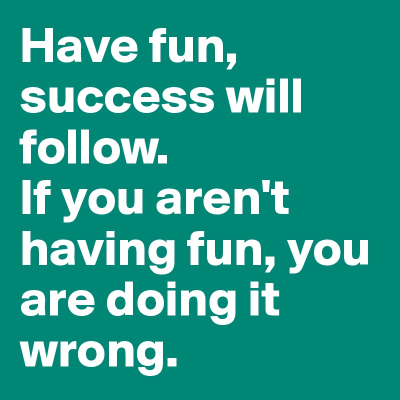 Have fun, success will follow. 
If you aren't having fun, you are doing it wrong.