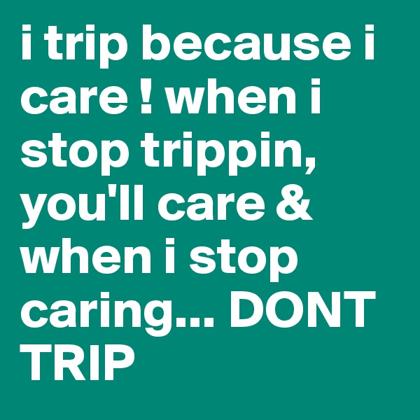 i trip because i care ! when i stop trippin, you'll care & when i stop caring... DONT TRIP 