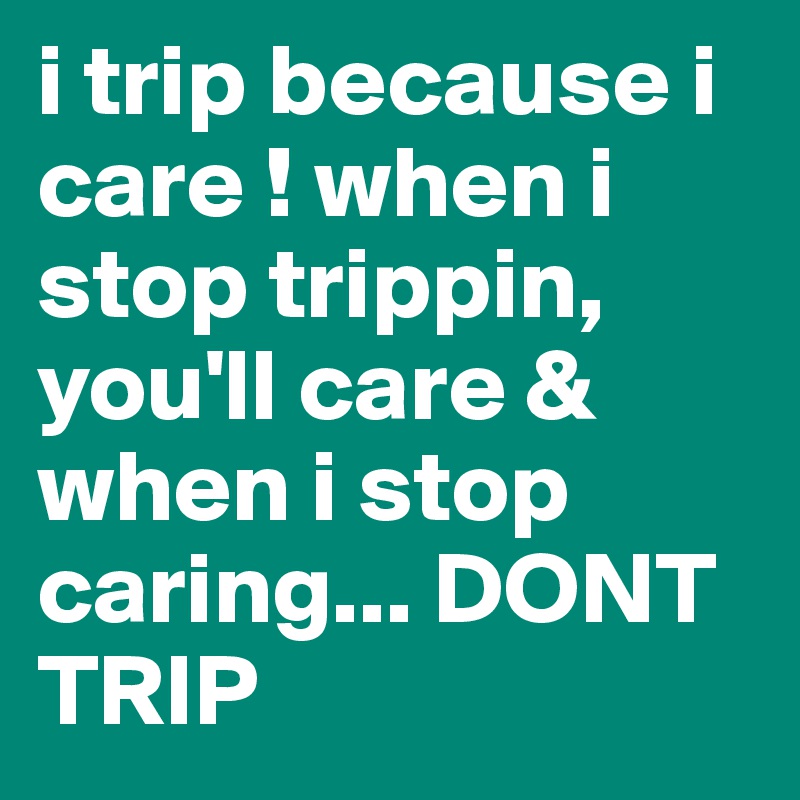 i trip because i care ! when i stop trippin, you'll care & when i stop caring... DONT TRIP 