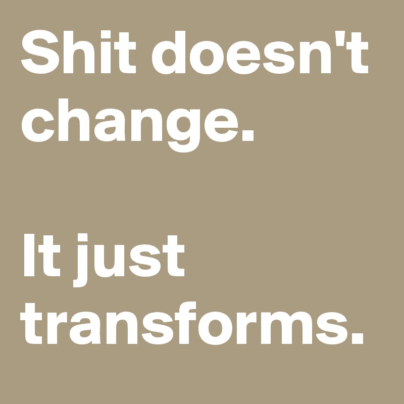 Shit doesn't change.

It just transforms.