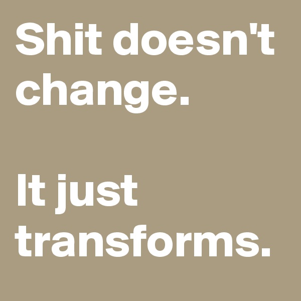 Shit doesn't change.

It just transforms.