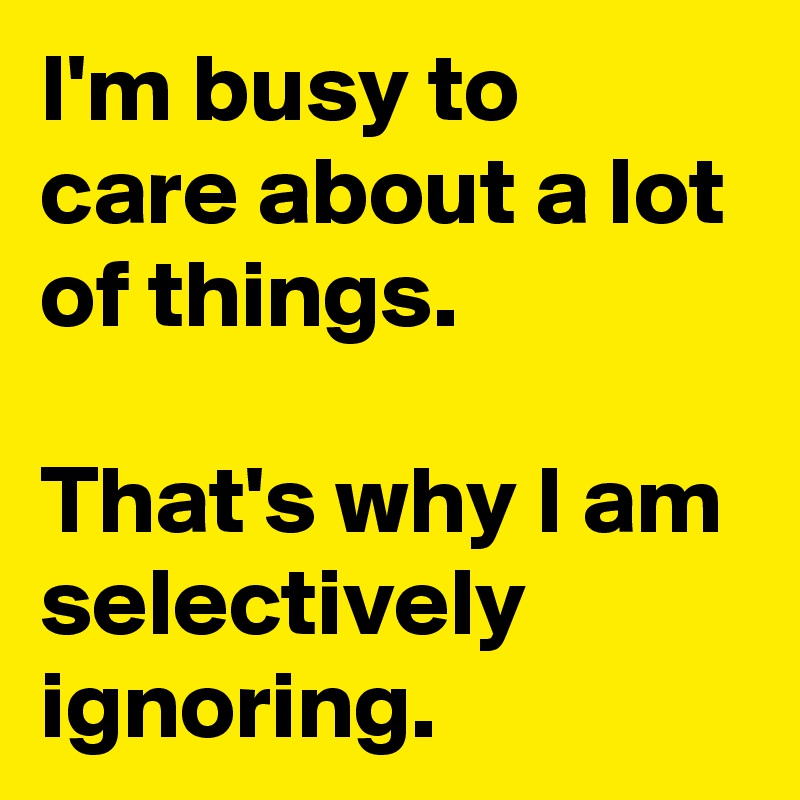 I'm busy to care about a lot of things.

That's why I am selectively ignoring.