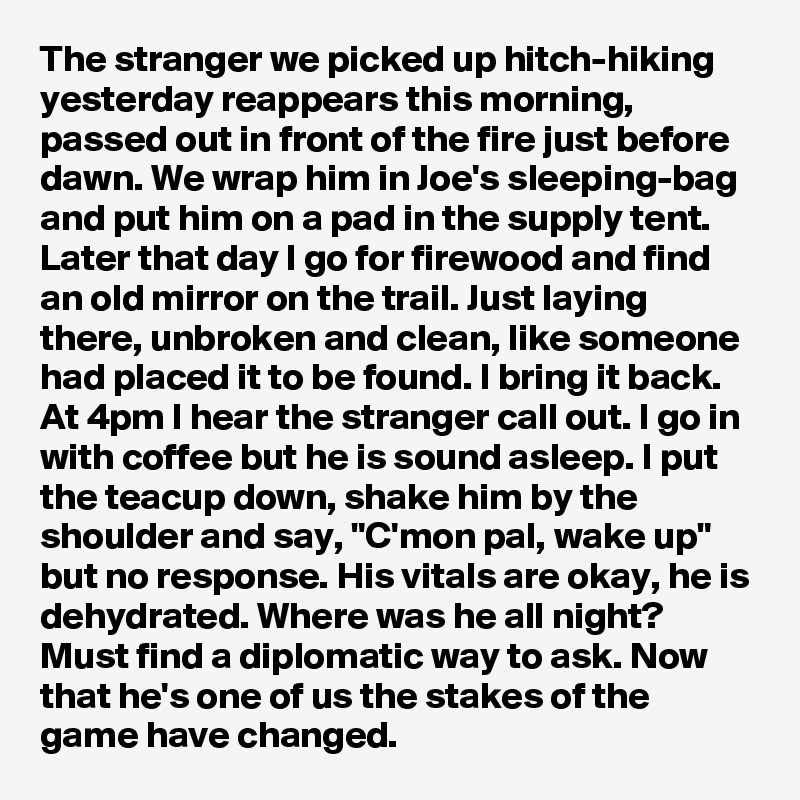 The stranger we picked up hitch-hiking yesterday reappears this morning, passed out in front of the fire just before dawn. We wrap him in Joe's sleeping-bag and put him on a pad in the supply tent. Later that day I go for firewood and find an old mirror on the trail. Just laying there, unbroken and clean, like someone had placed it to be found. I bring it back. At 4pm I hear the stranger call out. I go in with coffee but he is sound asleep. I put the teacup down, shake him by the shoulder and say, "C'mon pal, wake up" but no response. His vitals are okay, he is dehydrated. Where was he all night? Must find a diplomatic way to ask. Now that he's one of us the stakes of the game have changed.