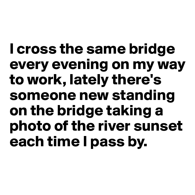 

I cross the same bridge every evening on my way to work, lately there's someone new standing on the bridge taking a photo of the river sunset each time I pass by.

