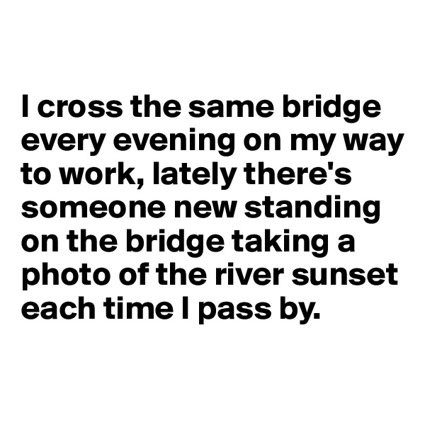 

I cross the same bridge every evening on my way to work, lately there's someone new standing on the bridge taking a photo of the river sunset each time I pass by.


