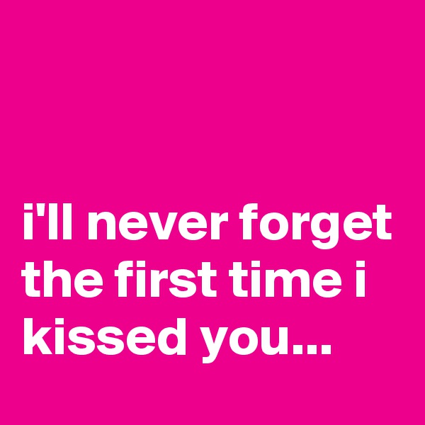 


i'll never forget the first time i kissed you...