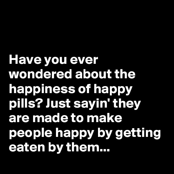 


Have you ever wondered about the happiness of happy pills? Just sayin' they are made to make people happy by getting eaten by them...