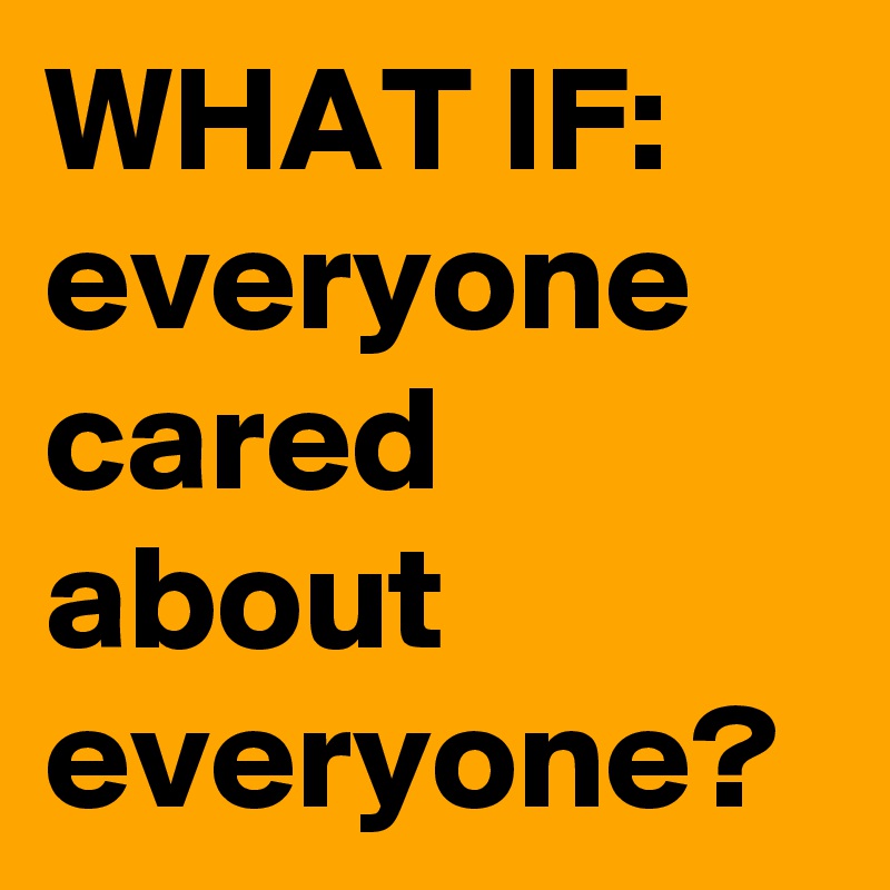 WHAT IF:
everyone cared about everyone?
