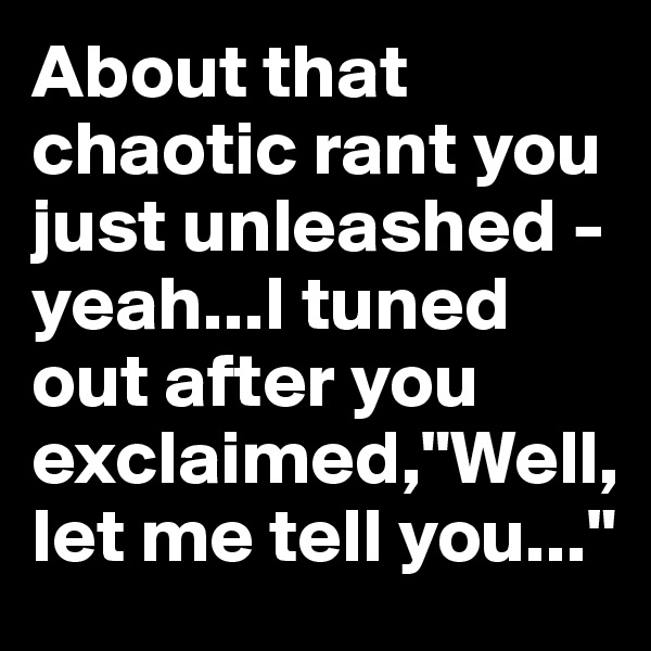 About that chaotic rant you just unleashed - yeah...I tuned out after you exclaimed,"Well, let me tell you..."