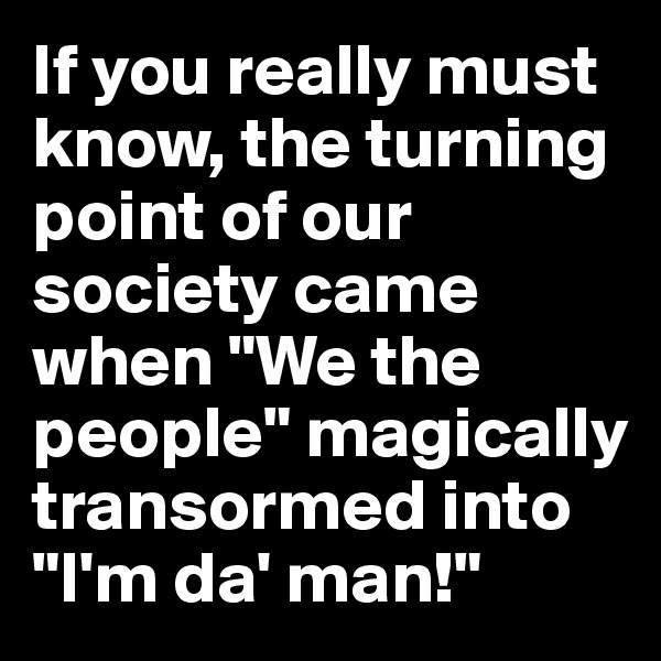 If you really must know, the turning point of our society came when "We the people" magically transormed into "I'm da' man!"