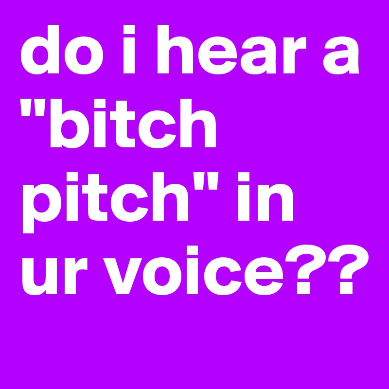 do i hear a "bitch pitch" in ur voice??